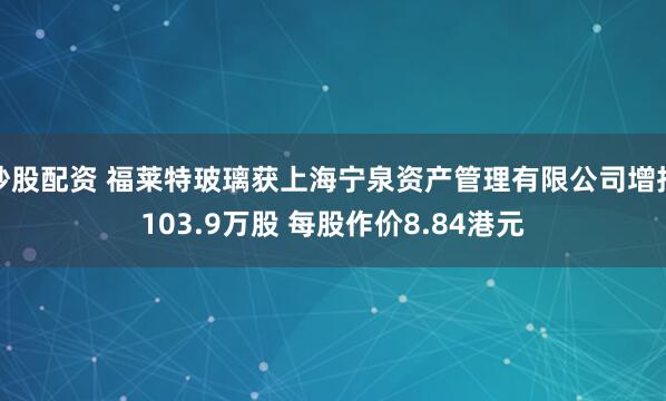 炒股配资 福莱特玻璃获上海宁泉资产管理有限公司增持103.9万股 每股作价8.84港元