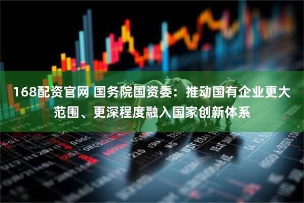 168配资官网 国务院国资委：推动国有企业更大范围、更深程度融入国家创新体系