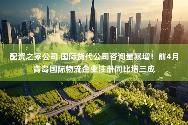 配资之家公司 国际货代公司咨询量暴增！前4月青岛国际物流企业注册同比增三成