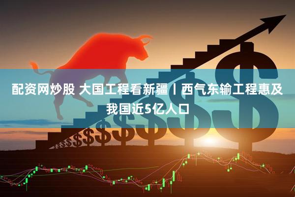 配资网炒股 大国工程看新疆丨西气东输工程惠及我国近5亿人口