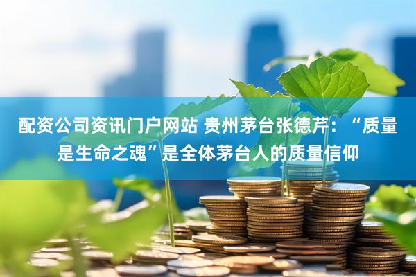 配资公司资讯门户网站 贵州茅台张德芹：“质量是生命之魂”是全体茅台人的质量信仰