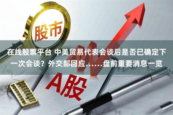 在线股票平台 中美贸易代表会谈后是否已确定下一次会谈？外交部回应……盘前重要消息一览