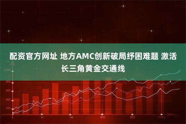 配资官方网址 地方AMC创新破局纾困难题 激活长三角黄金交通线