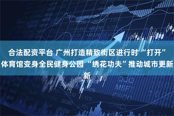 合法配资平台 广州打造精致街区进行时 “打开”体育馆变身全民健身公园 “绣花功夫”推动城市更新