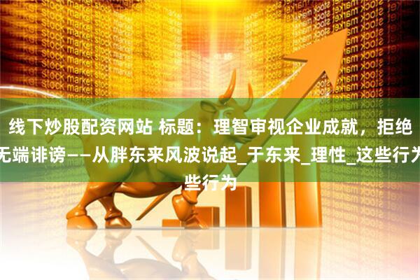 线下炒股配资网站 标题：理智审视企业成就，拒绝无端诽谤——从胖东来风波说起_于东来_理性_这些行为