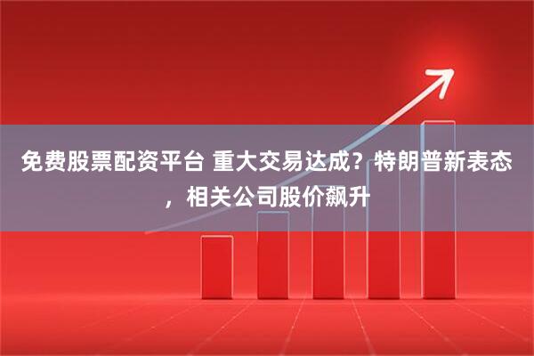 免费股票配资平台 重大交易达成？特朗普新表态，相关公司股价飙升