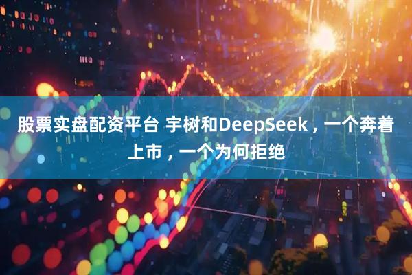 股票实盘配资平台 宇树和DeepSeek , 一个奔着上市 , 一个为何拒绝