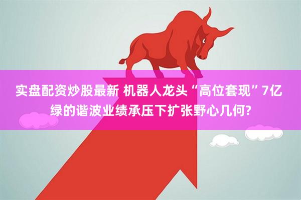 实盘配资炒股最新 机器人龙头“高位套现”7亿 绿的谐波业绩承压下扩张野心几何?