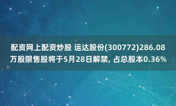 配资网上配资炒股 运达股份(300772)286.08万股限售股将于5月28日解禁, 占总股本0.36%