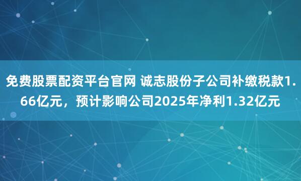 免费股票配资平台官网 诚志股份子公司补缴税款1.66亿元，预计影响公司2025年净利1.32亿元