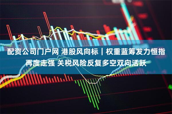 配资公司门户网 港股风向标｜权重蓝筹发力恒指再度走强 关税风险反复多空双向活跃