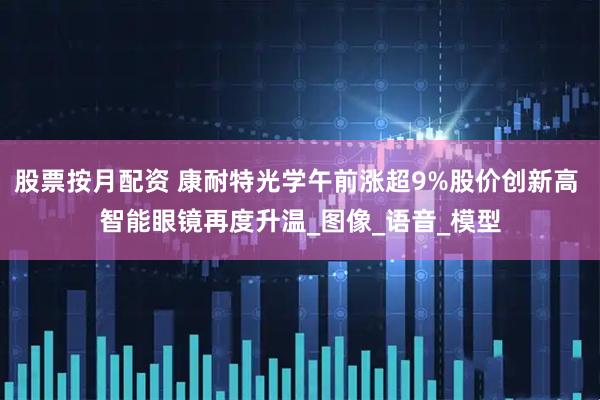 股票按月配资 康耐特光学午前涨超9%股价创新高 智能眼镜再度升温_图像_语音_模型