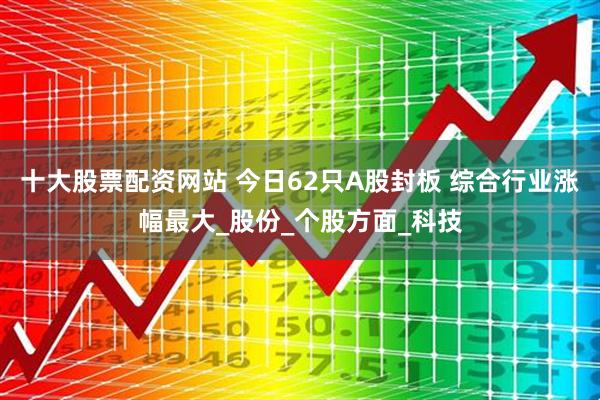 十大股票配资网站 今日62只A股封板 综合行业涨幅最大_股份_个股方面_科技