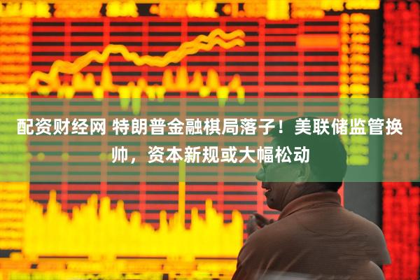 配资财经网 特朗普金融棋局落子！美联储监管换帅，资本新规或大幅松动