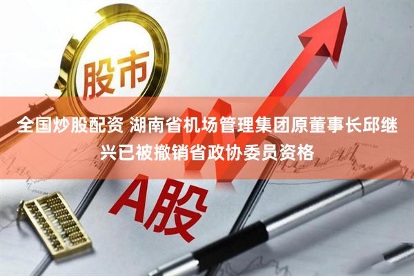 全国炒股配资 湖南省机场管理集团原董事长邱继兴已被撤销省政协委员资格
