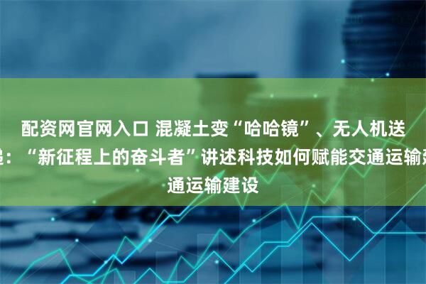 配资网官网入口 混凝土变“哈哈镜”、无人机送快递：“新征程上的奋斗者”讲述科技如何赋能交通运输建设
