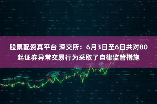 股票配资真平台 深交所：6月3日至6日共对80起证券异常交易行为采取了自律监管措施