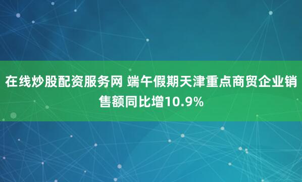 在线炒股配资服务网 端午假期天津重点商贸企业销售额同比增10.9%