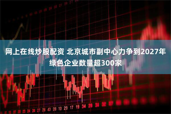 网上在线炒股配资 北京城市副中心力争到2027年绿色企业数量超300家