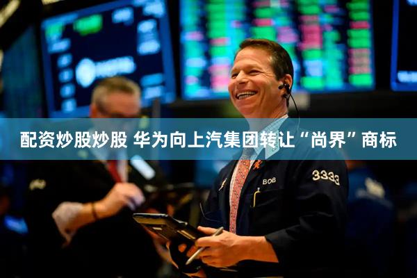 配资炒股炒股 华为向上汽集团转让“尚界”商标