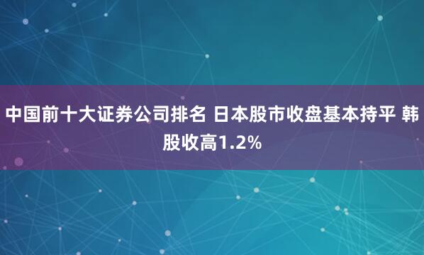 中国前十大证券公司排名 日本股市收盘基本持平 韩股收高1.2%