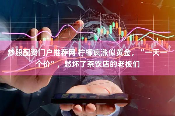 炒股配资门户推荐网 柠檬疯涨似黄金，“一天一个价”，愁坏了茶饮店的老板们