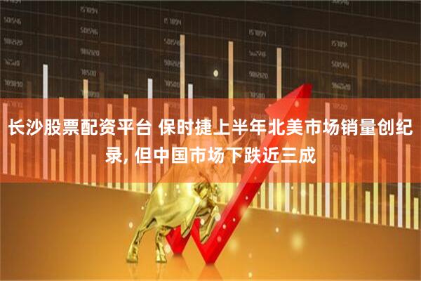 长沙股票配资平台 保时捷上半年北美市场销量创纪录, 但中国市场下跌近三成