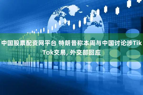 中国股票配资网平台 特朗普称本周与中国讨论涉TikTok交易, 外交部回应