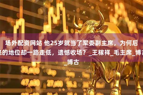 场外配资网站 他25岁就当了军委副主席，为何后来的地位却一路走低，遗憾收场？_王稼祥_毛主席_博古