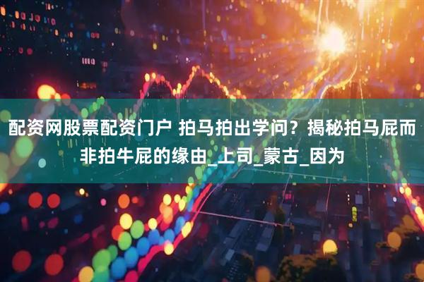 配资网股票配资门户 拍马拍出学问？揭秘拍马屁而非拍牛屁的缘由_上司_蒙古_因为