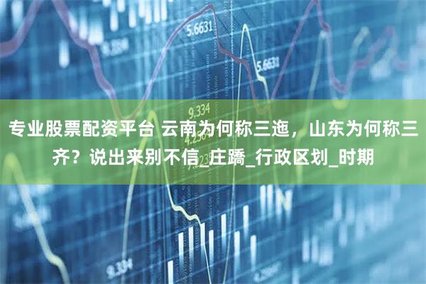 专业股票配资平台 云南为何称三迤，山东为何称三齐？说出来别不信_庄蹻_行政区划_时期