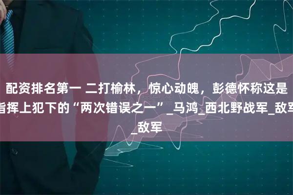配资排名第一 二打榆林，惊心动魄，彭德怀称这是指挥上犯下的“两次错误之一”_马鸿_西北野战军_敌军