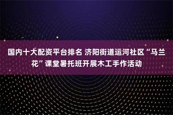 国内十大配资平台排名 济阳街道运河社区“马兰花”课堂暑托班开展木工手作活动