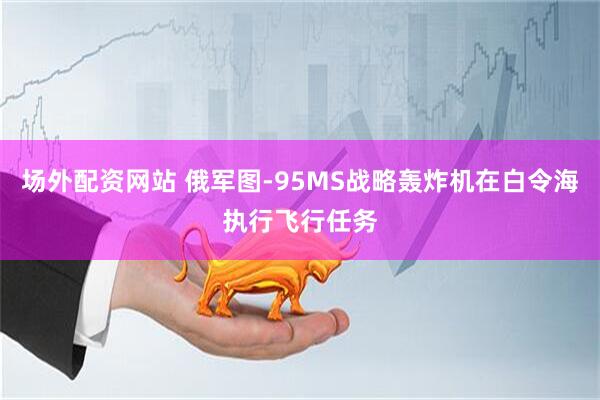 场外配资网站 俄军图-95MS战略轰炸机在白令海执行飞行任务