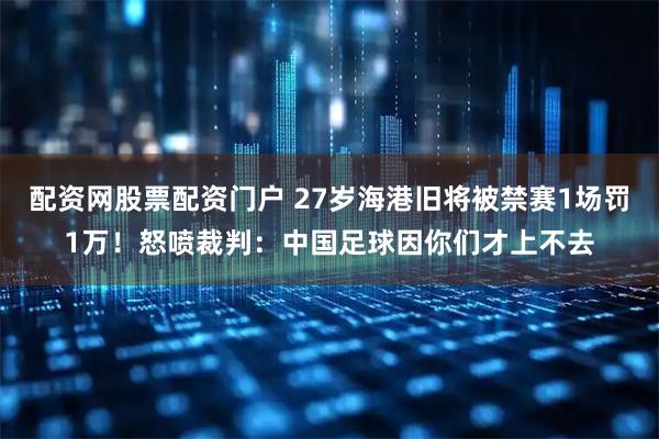 配资网股票配资门户 27岁海港旧将被禁赛1场罚1万！怒喷裁判：中国足球因你们才上不去