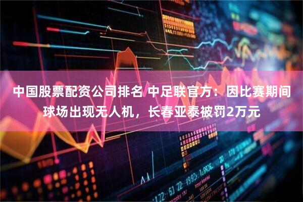 中国股票配资公司排名 中足联官方：因比赛期间球场出现无人机，长春亚泰被罚2万元