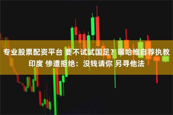 专业股票配资平台 要不试试国足？曝哈维自荐执教印度 惨遭拒绝：没钱请你 另寻他法