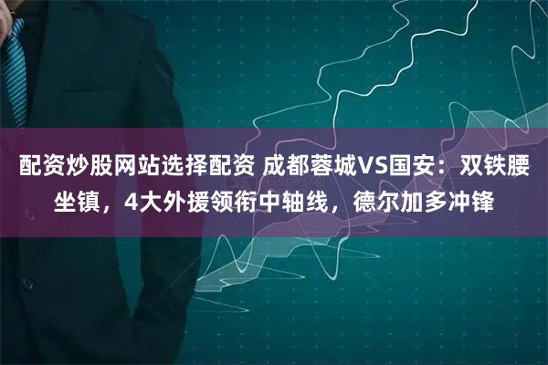 配资炒股网站选择配资 成都蓉城VS国安：双铁腰坐镇，4大外援领衔中轴线，德尔加多冲锋