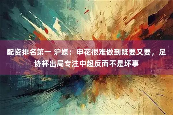 配资排名第一 沪媒：申花很难做到既要又要，足协杯出局专注中超反而不是坏事