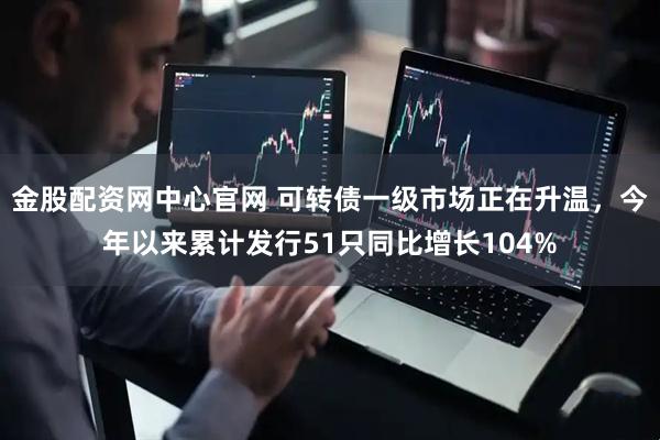 金股配资网中心官网 可转债一级市场正在升温，今年以来累计发行51只同比增长104%