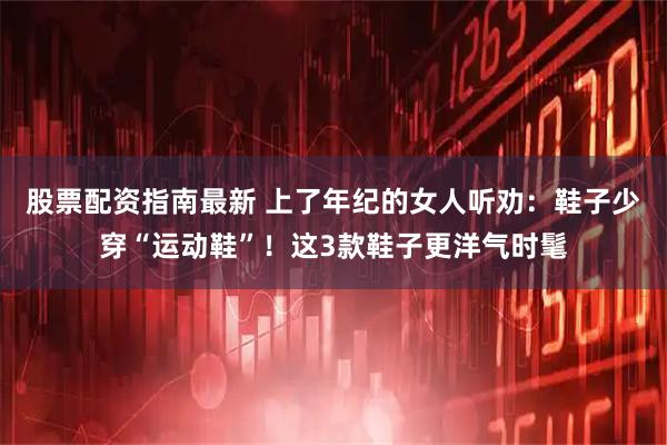 股票配资指南最新 上了年纪的女人听劝：鞋子少穿“运动鞋”！这3款鞋子更洋气时髦