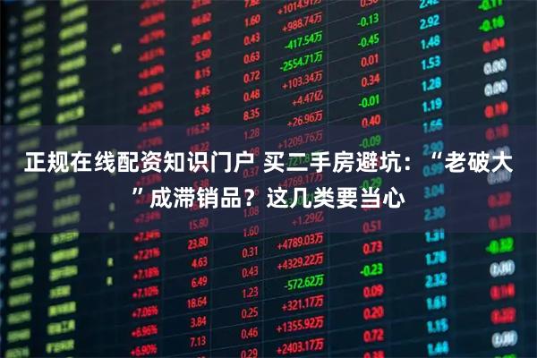 正规在线配资知识门户 买二手房避坑：“老破大”成滞销品？这几类要当心