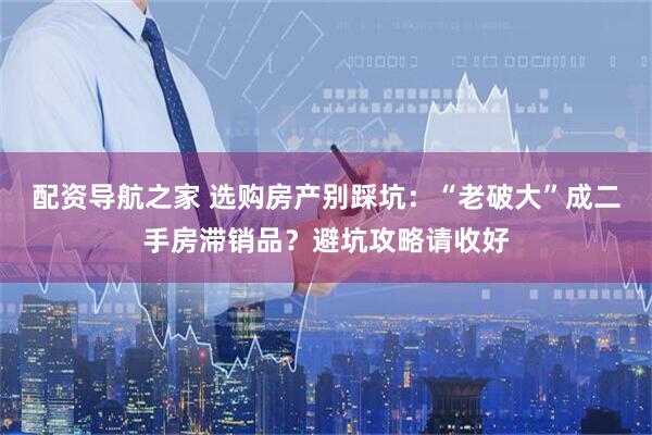 配资导航之家 选购房产别踩坑：“老破大”成二手房滞销品？避坑攻略请收好