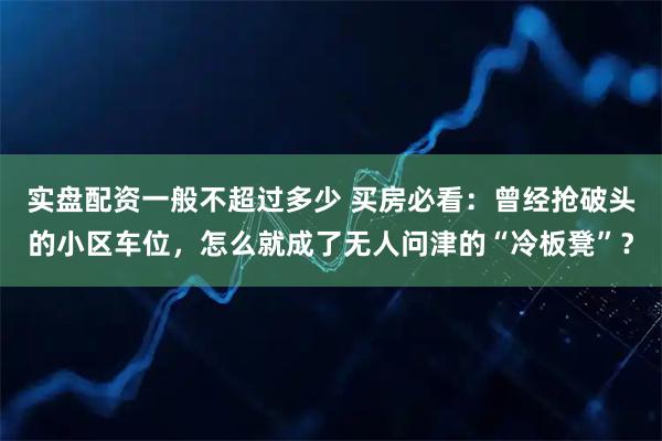 实盘配资一般不超过多少 买房必看：曾经抢破头的小区车位，怎么就成了无人问津的“冷板凳”？